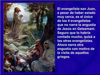 El evangelista san Juan,
a pesar de haber estado
muy cerca, es el único
de los 4 evangelistas
que no narra la angustia
de Jesús en Getsemaní.
Seguro que lo habría
contado mucho, quizá a
los otros evangelistas.
Ahora narra otra
angustia con motivo de
la visita de aquellos
griegos.
 