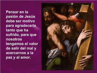Pensar en la
pasión de Jesús
debe ser motivo
para agradecerle
tanto que ha
sufrido, para que
nosotros
tengamos el valor
de salir del mal y
acercarnos a la
paz y al amor.
 