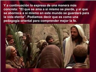 Y a continuación lo expresa de una manera más
concreta: “El que se ama a sí mismo se pierde, y el que
se aborrece a sí mismo en este mundo se guardará para
la vida eterna”. Podíamos decir que es como una
pedagogía oriental para comprender mejor la fe.
 