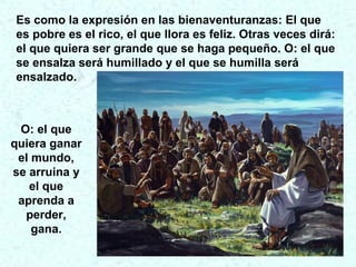 Es como la expresión en las bienaventuranzas: El que
es pobre es el rico, el que llora es feliz. Otras veces dirá:
el que quiera ser grande que se haga pequeño. O: el que
se ensalza será humillado y el que se humilla será
ensalzado.
O: el que
quiera ganar
el mundo,
se arruina y
el que
aprenda a
perder,
gana.
 