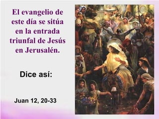 El evangelio de
este día se sitúa
en la entrada
triunfal de Jesús
en Jerusalén.
Dice así:
Juan 12, 20-33
 