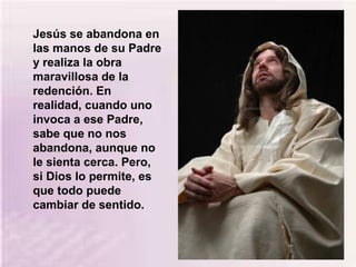 Jesús se abandona en
las manos de su Padre
y realiza la obra
maravillosa de la
redención. En
realidad, cuando uno
invoca a ese Padre,
sabe que no nos
abandona, aunque no
le sienta cerca. Pero,
si Dios lo permite, es
que todo puede
cambiar de sentido.
 