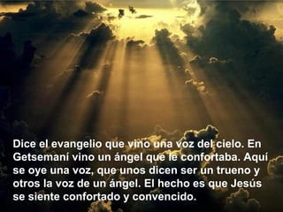 Dice el evangelio que vino una voz del cielo. En
Getsemaní vino un ángel que le confortaba. Aquí
se oye una voz, que unos dicen ser un trueno y
otros la voz de un ángel. El hecho es que Jesús
se siente confortado y convencido.
 