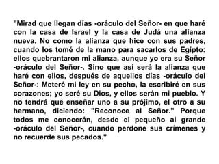 "Mirad que llegan días -oráculo del Señor- en que haré
con la casa de Israel y la casa de Judá una alianza
nueva. No como la alianza que hice con sus padres,
cuando los tomé de la mano para sacarlos de Egipto:
ellos quebrantaron mi alianza, aunque yo era su Señor
-oráculo del Señor-. Sino que así será la alianza que
haré con ellos, después de aquellos días -oráculo del
Señor-: Meteré mi ley en su pecho, la escribiré en sus
corazones; yo seré su Dios, y ellos serán mi pueblo. Y
no tendrá que enseñar uno a su prójimo, el otro a su
hermano, diciendo: "Reconoce al Señor." Porque
todos me conocerán, desde el pequeño al grande
-oráculo del Señor-, cuando perdone sus crímenes y
no recuerde sus pecados."
 