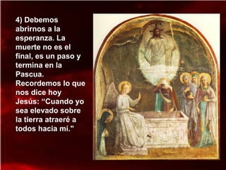 4) Debemos
abrirnos a la
esperanza. La
muerte no es el
final, es un paso y
termina en la
Pascua.
Recordemos lo que
nos dice hoy
Jesús: “Cuando yo
sea elevado sobre
la tierra atraeré a
todos hacia mí."
 