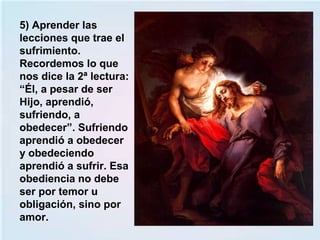 5) Aprender las
lecciones que trae el
sufrimiento.
Recordemos lo que
nos dice la 2ª lectura:
“Él, a pesar de ser
Hijo, aprendió,
sufriendo, a
obedecer”. Sufriendo
aprendió a obedecer
y obedeciendo
aprendió a sufrir. Esa
obediencia no debe
ser por temor u
obligación, sino por
amor.
 