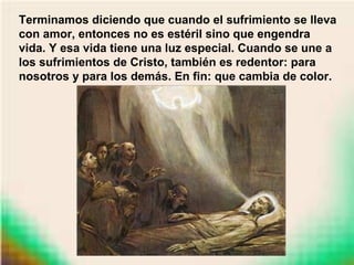 Terminamos diciendo que cuando el sufrimiento se lleva
con amor, entonces no es estéril sino que engendra
vida. Y esa vida tiene una luz especial. Cuando se une a
los sufrimientos de Cristo, también es redentor: para
nosotros y para los demás. En fin: que cambia de color.
 
