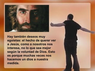Hay también deseos muy
egoístas: el hecho de querer ver
a Jesús, como a nosotros nos
interesa, no lo que sea mejor
según la voluntad de Dios. Esto
es porque muchas veces nos
hacemos un dios a nuestra
medida.
 