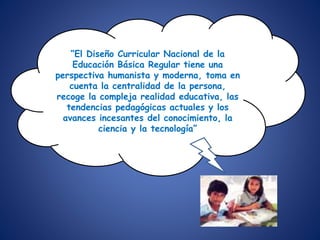 “El Diseño Curricular Nacional de la
Educación Básica Regular tiene una
perspectiva humanista y moderna, toma en
cuenta la centralidad de la persona,
recoge la compleja realidad educativa, las
tendencias pedagógicas actuales y los
avances incesantes del conocimiento, la
ciencia y la tecnología”
 