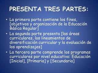PRESENTA TRES PARTES:
• La primera parte contiene los fines,
[objetivos y organización de la Educación
Básica Regular]
• La segunda parte presenta [las áreas
curriculares, los lineamientos de
diversificación curricular y la evaluación de
los aprendizajes]
• La tercera parte comprende los programas
curriculares por nivel educativo: Educación
[Inicial], [Primaria] y [Secundaria]
 