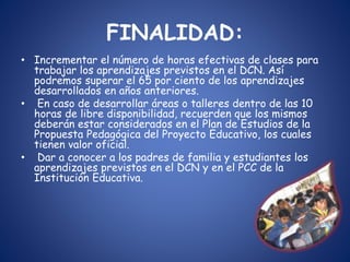 FINALIDAD:
• Incrementar el número de horas efectivas de clases para
trabajar los aprendizajes previstos en el DCN. Así
podremos superar el 65 por ciento de los aprendizajes
desarrollados en años anteriores.
• En caso de desarrollar áreas o talleres dentro de las 10
horas de libre disponibilidad, recuerden que los mismos
deberán estar considerados en el Plan de Estudios de la
Propuesta Pedagógica del Proyecto Educativo, los cuales
tienen valor oficial.
• Dar a conocer a los padres de familia y estudiantes los
aprendizajes previstos en el DCN y en el PCC de la
Institución Educativa.
 