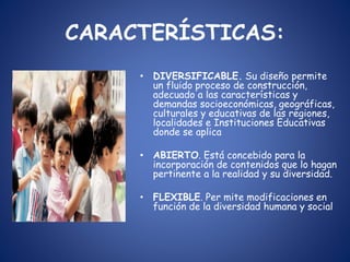 CARACTERÍSTICAS:
• DIVERSIFICABLE. Su diseño permite
un fluido proceso de construcción,
adecuado a las características y
demandas socioeconómicas, geográficas,
culturales y educativas de las regiones,
localidades e Instituciones Educativas
donde se aplica
• ABIERTO. Está concebido para la
incorporación de contenidos que lo hagan
pertinente a la realidad y su diversidad.
• FLEXIBLE. Per mite modificaciones en
función de la diversidad humana y social
 