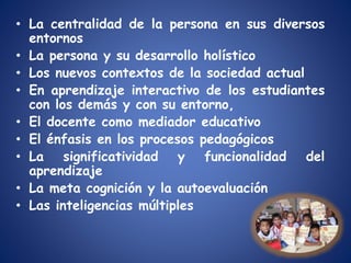 • La centralidad de la persona en sus diversos
entornos
• La persona y su desarrollo holístico
• Los nuevos contextos de la sociedad actual
• En aprendizaje interactivo de los estudiantes
con los demás y con su entorno,
• El docente como mediador educativo
• El énfasis en los procesos pedagógicos
• La significatividad y funcionalidad del
aprendizaje
• La meta cognición y la autoevaluación
• Las inteligencias múltiples
 