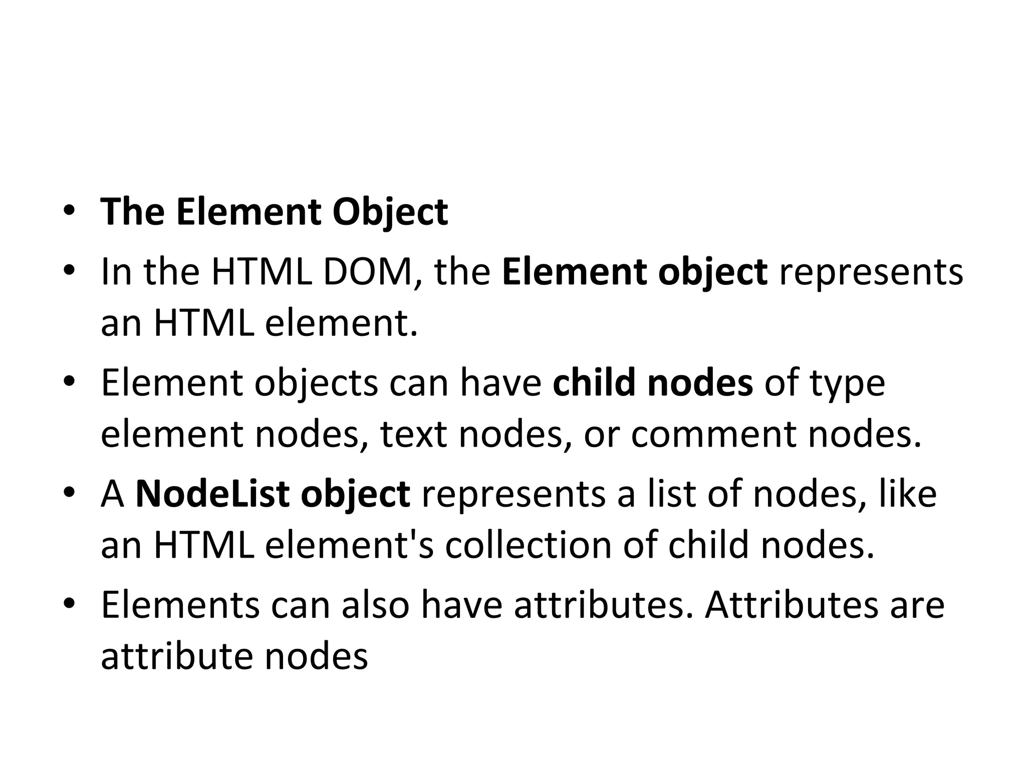 • The Element Object
• In the HTML DOM, the Element object represents
an HTML element.
• Element objects can have child nodes of type
element nodes, text nodes, or comment nodes.
• A NodeList object represents a list of nodes, like
an HTML element's collection of child nodes.
• Elements can also have attributes. Attributes are
attribute nodes
 