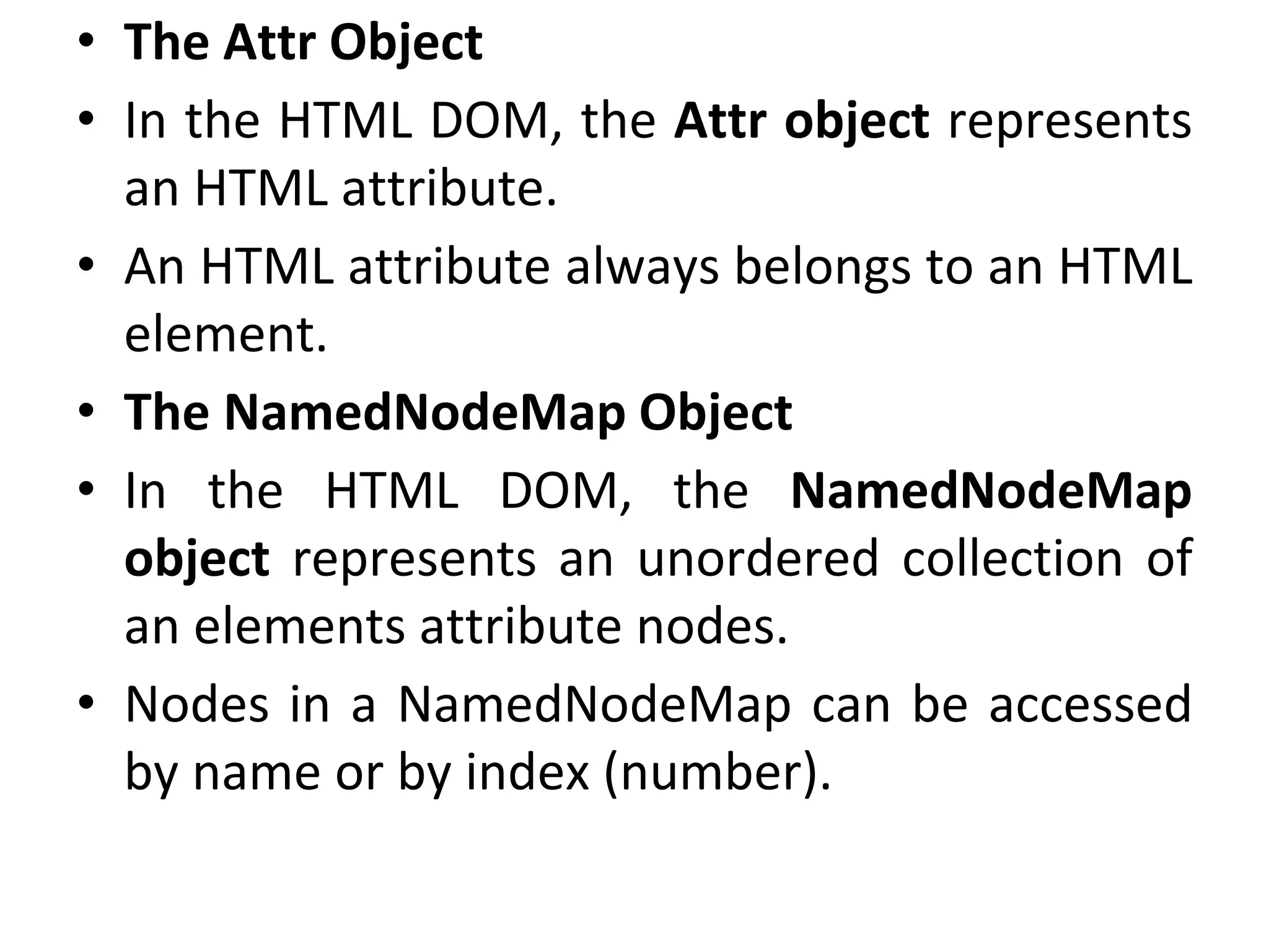 • The Attr Object
• In the HTML DOM, the Attr object represents
an HTML attribute.
• An HTML attribute always belongs to an HTML
element.
• The NamedNodeMap Object
• In the HTML DOM, the NamedNodeMap
object represents an unordered collection of
an elements attribute nodes.
• Nodes in a NamedNodeMap can be accessed
by name or by index (number).
 