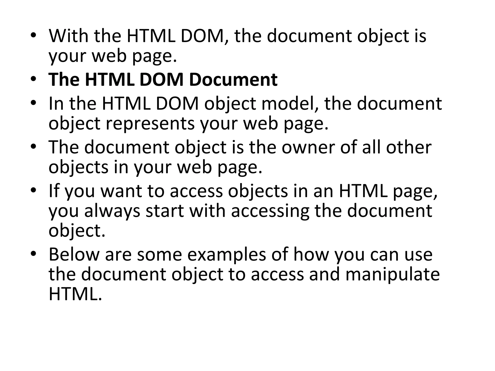 • With the HTML DOM, the document object is
your web page.
• The HTML DOM Document
• In the HTML DOM object model, the document
object represents your web page.
• The document object is the owner of all other
objects in your web page.
• If you want to access objects in an HTML page,
you always start with accessing the document
object.
• Below are some examples of how you can use
the document object to access and manipulate
HTML.
 