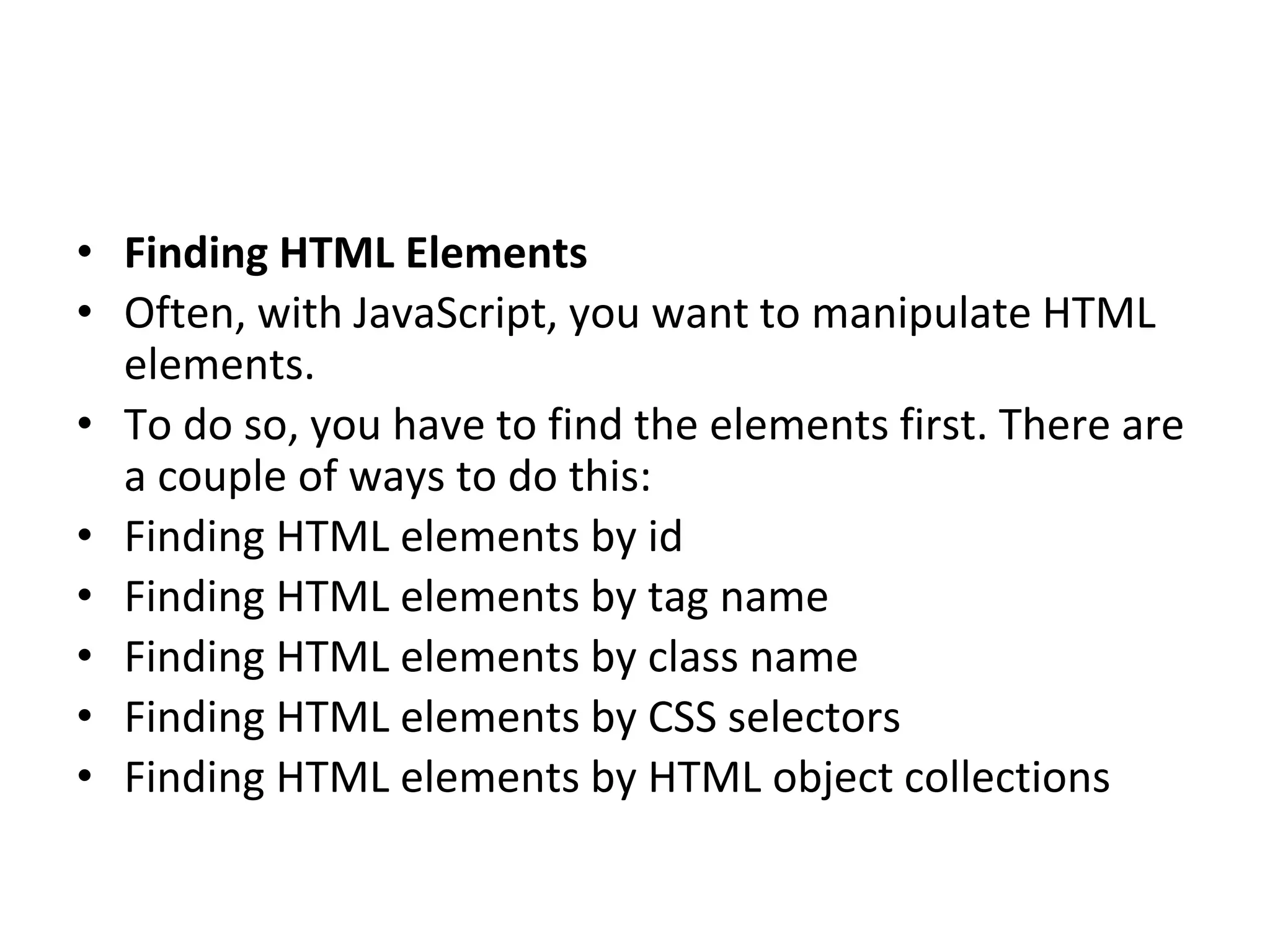 • Finding HTML Elements
• Often, with JavaScript, you want to manipulate HTML
elements.
• To do so, you have to find the elements first. There are
a couple of ways to do this:
• Finding HTML elements by id
• Finding HTML elements by tag name
• Finding HTML elements by class name
• Finding HTML elements by CSS selectors
• Finding HTML elements by HTML object collections
 