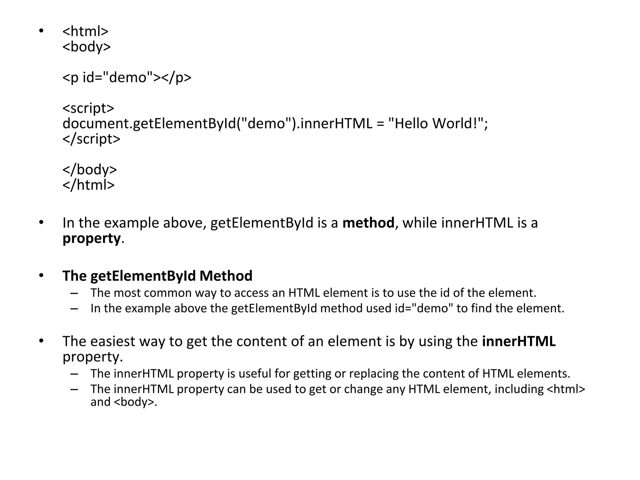 • <html>
<body>
<p id="demo"></p>
<script>
document.getElementById("demo").innerHTML = "Hello World!";
</script>
</body>
</html>
• In the example above, getElementById is a method, while innerHTML is a
property.
• The getElementById Method
– The most common way to access an HTML element is to use the id of the element.
– In the example above the getElementById method used id="demo" to find the element.
• The easiest way to get the content of an element is by using the innerHTML
property.
– The innerHTML property is useful for getting or replacing the content of HTML elements.
– The innerHTML property can be used to get or change any HTML element, including <html>
and <body>.
 