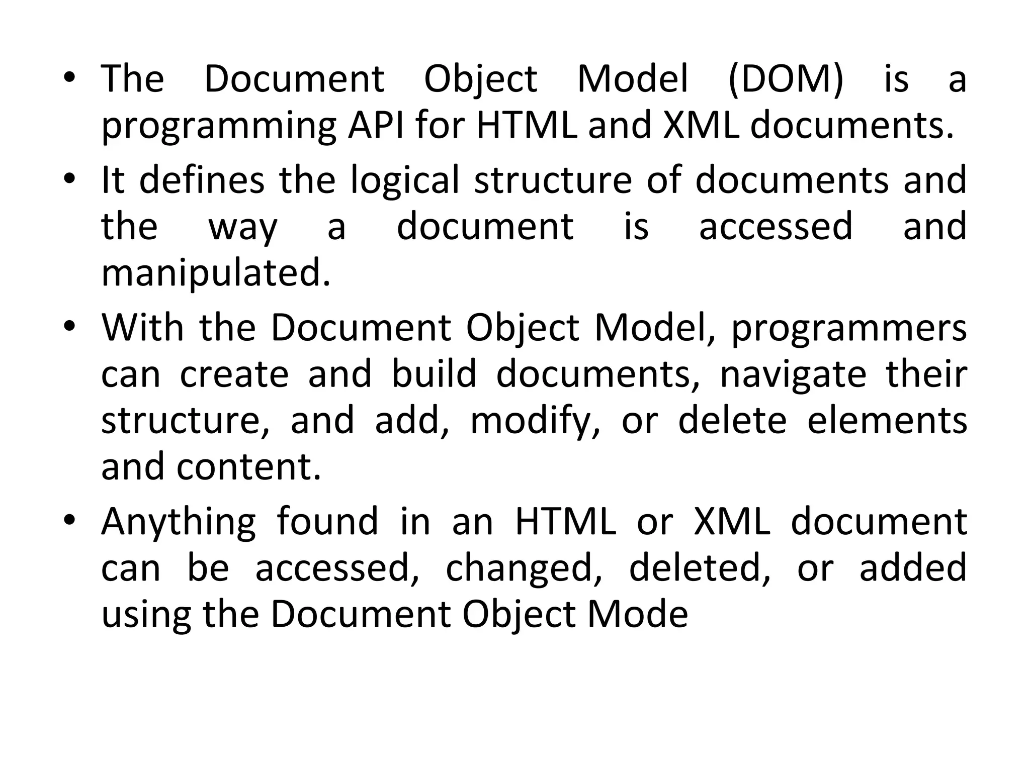 • The Document Object Model (DOM) is a
programming API for HTML and XML documents.
• It defines the logical structure of documents and
the way a document is accessed and
manipulated.
• With the Document Object Model, programmers
can create and build documents, navigate their
structure, and add, modify, or delete elements
and content.
• Anything found in an HTML or XML document
can be accessed, changed, deleted, or added
using the Document Object Mode
 