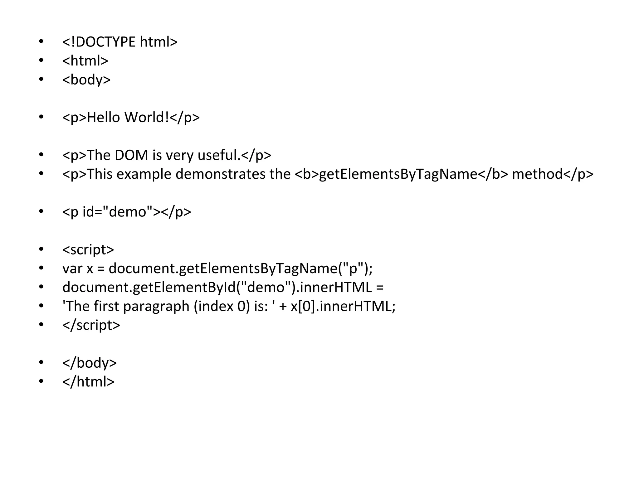 • <!DOCTYPE html>
• <html>
• <body>
• <p>Hello World!</p>
• <p>The DOM is very useful.</p>
• <p>This example demonstrates the <b>getElementsByTagName</b> method</p>
• <p id="demo"></p>
• <script>
• var x = document.getElementsByTagName("p");
• document.getElementById("demo").innerHTML =
• 'The first paragraph (index 0) is: ' + x[0].innerHTML;
• </script>
• </body>
• </html>
 