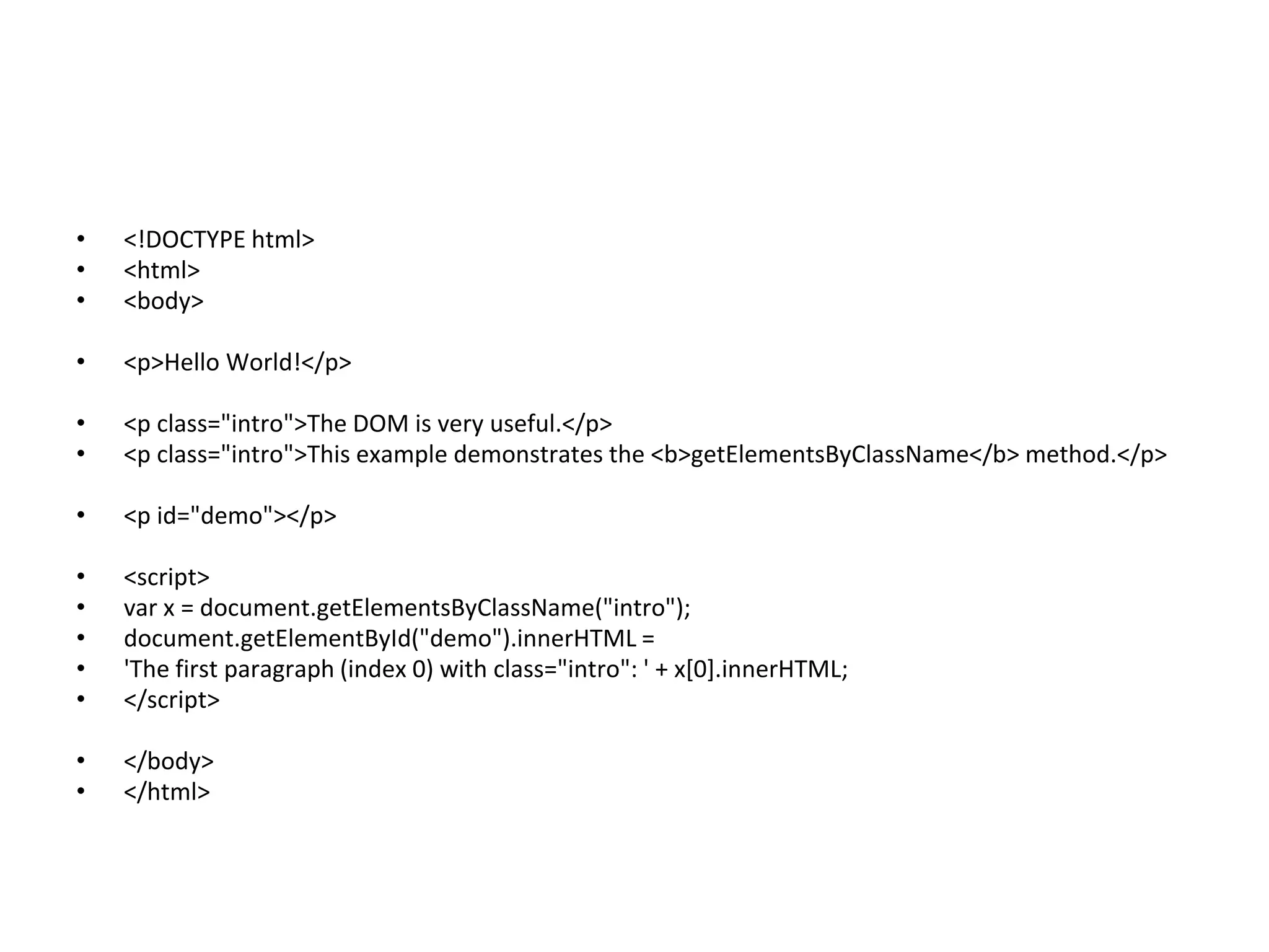 • <!DOCTYPE html>
• <html>
• <body>
• <p>Hello World!</p>
• <p class="intro">The DOM is very useful.</p>
• <p class="intro">This example demonstrates the <b>getElementsByClassName</b> method.</p>
• <p id="demo"></p>
• <script>
• var x = document.getElementsByClassName("intro");
• document.getElementById("demo").innerHTML =
• 'The first paragraph (index 0) with class="intro": ' + x[0].innerHTML;
• </script>
• </body>
• </html>
 