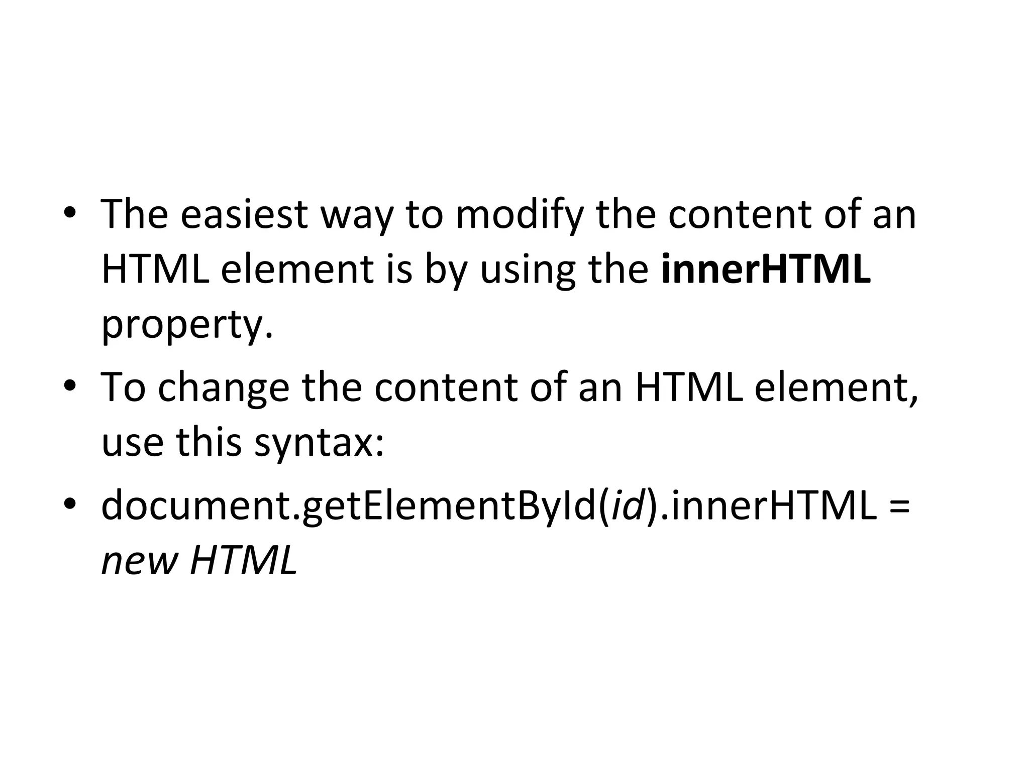 • The easiest way to modify the content of an
HTML element is by using the innerHTML
property.
• To change the content of an HTML element,
use this syntax:
• document.getElementById(id).innerHTML =
new HTML
 