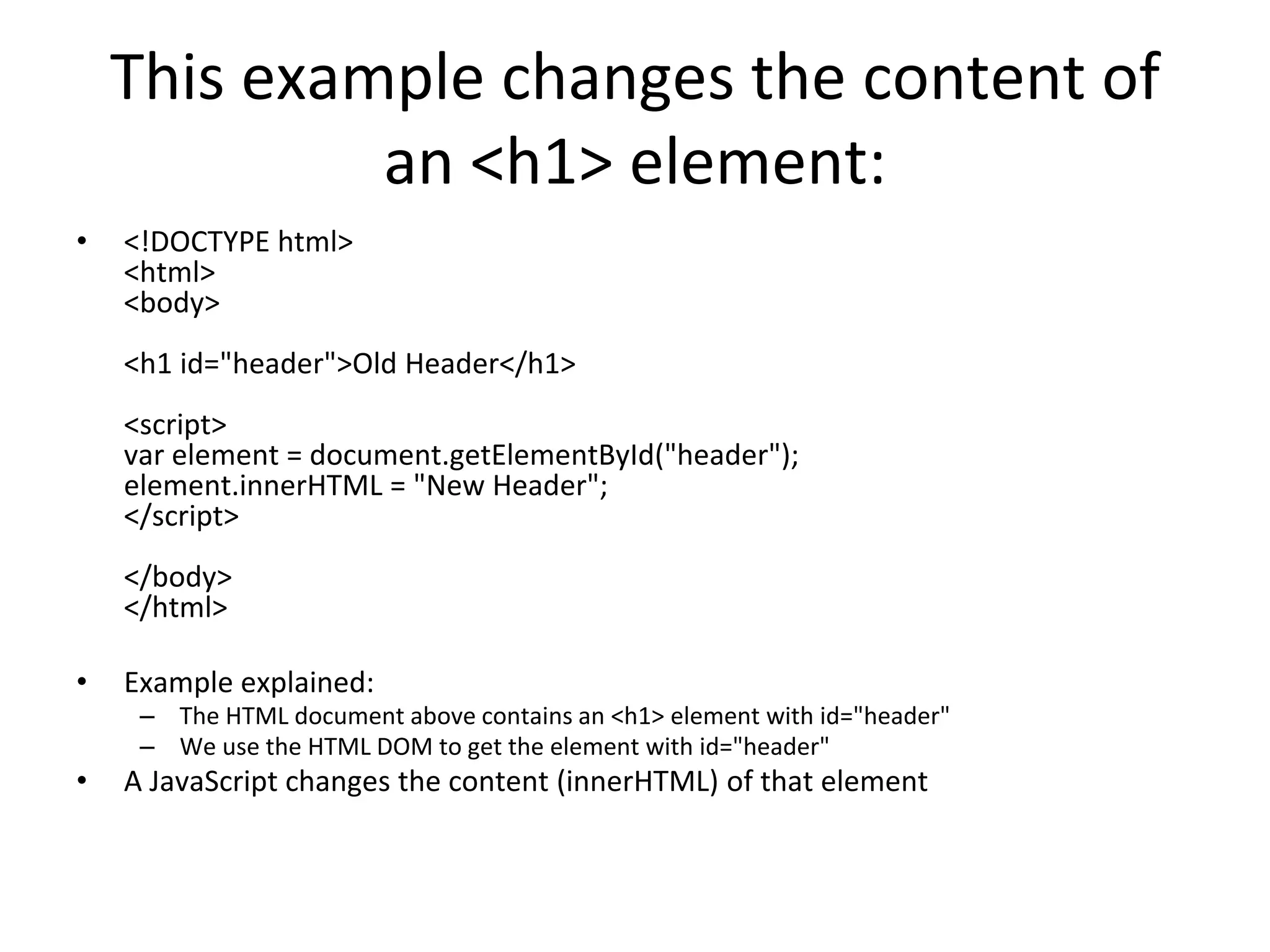 This example changes the content of
an <h1> element:
• <!DOCTYPE html>
<html>
<body>
<h1 id="header">Old Header</h1>
<script>
var element = document.getElementById("header");
element.innerHTML = "New Header";
</script>
</body>
</html>
• Example explained:
– The HTML document above contains an <h1> element with id="header"
– We use the HTML DOM to get the element with id="header"
• A JavaScript changes the content (innerHTML) of that element
 