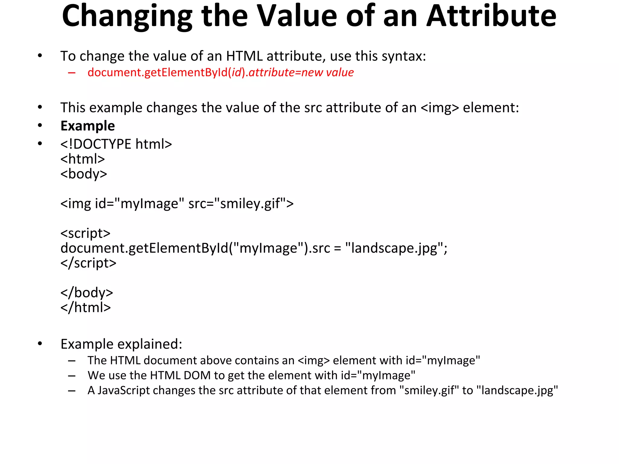 Changing the Value of an Attribute
• To change the value of an HTML attribute, use this syntax:
– document.getElementById(id).attribute=new value
• This example changes the value of the src attribute of an <img> element:
• Example
• <!DOCTYPE html>
<html>
<body>
<img id="myImage" src="smiley.gif">
<script>
document.getElementById("myImage").src = "landscape.jpg";
</script>
</body>
</html>
• Example explained:
– The HTML document above contains an <img> element with id="myImage"
– We use the HTML DOM to get the element with id="myImage"
– A JavaScript changes the src attribute of that element from "smiley.gif" to "landscape.jpg"
 