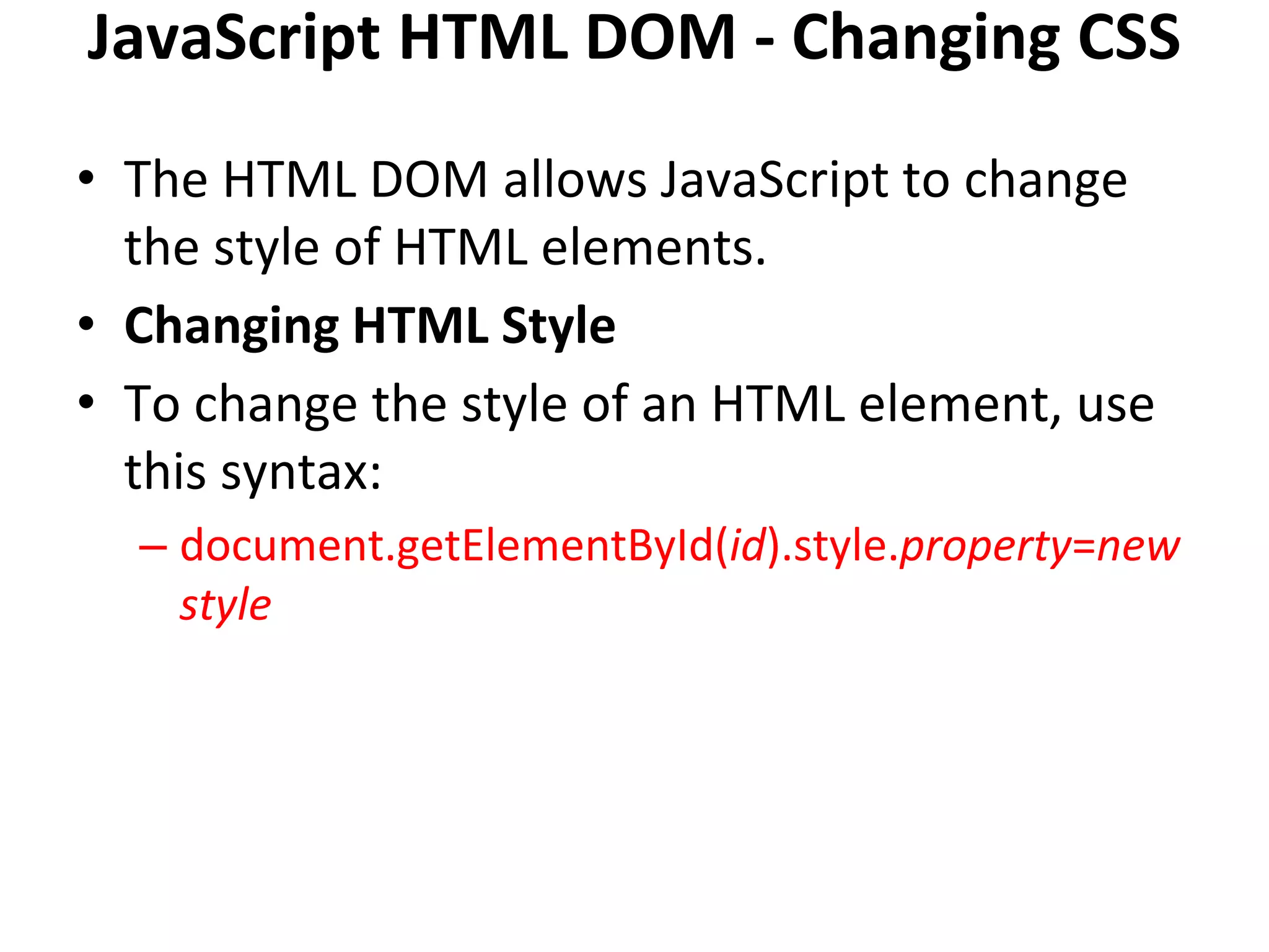 JavaScript HTML DOM - Changing CSS
• The HTML DOM allows JavaScript to change
the style of HTML elements.
• Changing HTML Style
• To change the style of an HTML element, use
this syntax:
– document.getElementById(id).style.property=new
style
 