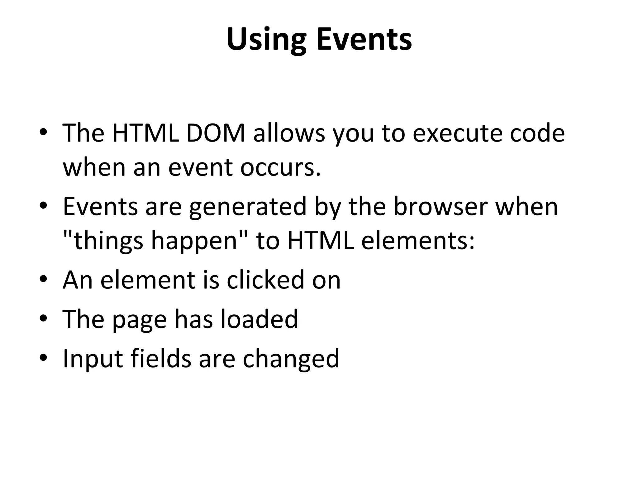 Using Events
• The HTML DOM allows you to execute code
when an event occurs.
• Events are generated by the browser when
"things happen" to HTML elements:
• An element is clicked on
• The page has loaded
• Input fields are changed
 