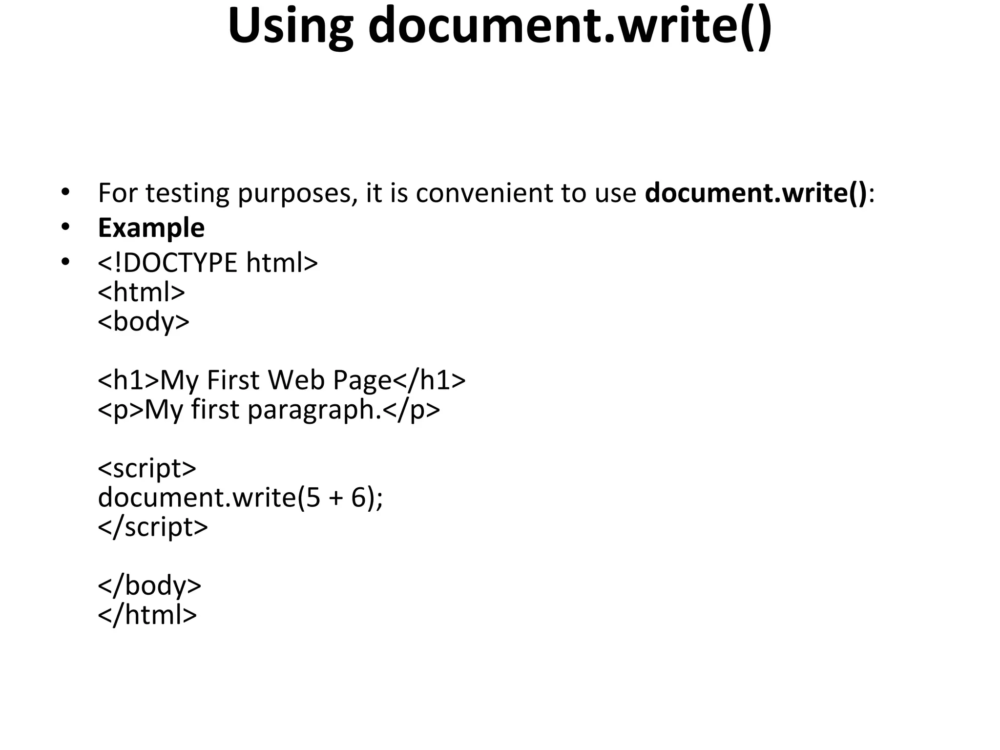 Using document.write()
• For testing purposes, it is convenient to use document.write():
• Example
• <!DOCTYPE html>
<html>
<body>
<h1>My First Web Page</h1>
<p>My first paragraph.</p>
<script>
document.write(5 + 6);
</script>
</body>
</html>
 