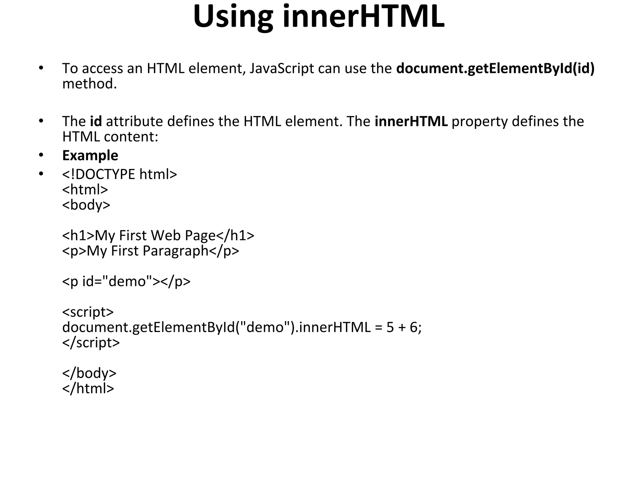 Using innerHTML
• To access an HTML element, JavaScript can use the document.getElementById(id)
method.
• The id attribute defines the HTML element. The innerHTML property defines the
HTML content:
• Example
• <!DOCTYPE html>
<html>
<body>
<h1>My First Web Page</h1>
<p>My First Paragraph</p>
<p id="demo"></p>
<script>
document.getElementById("demo").innerHTML = 5 + 6;
</script>
</body>
</html>
 