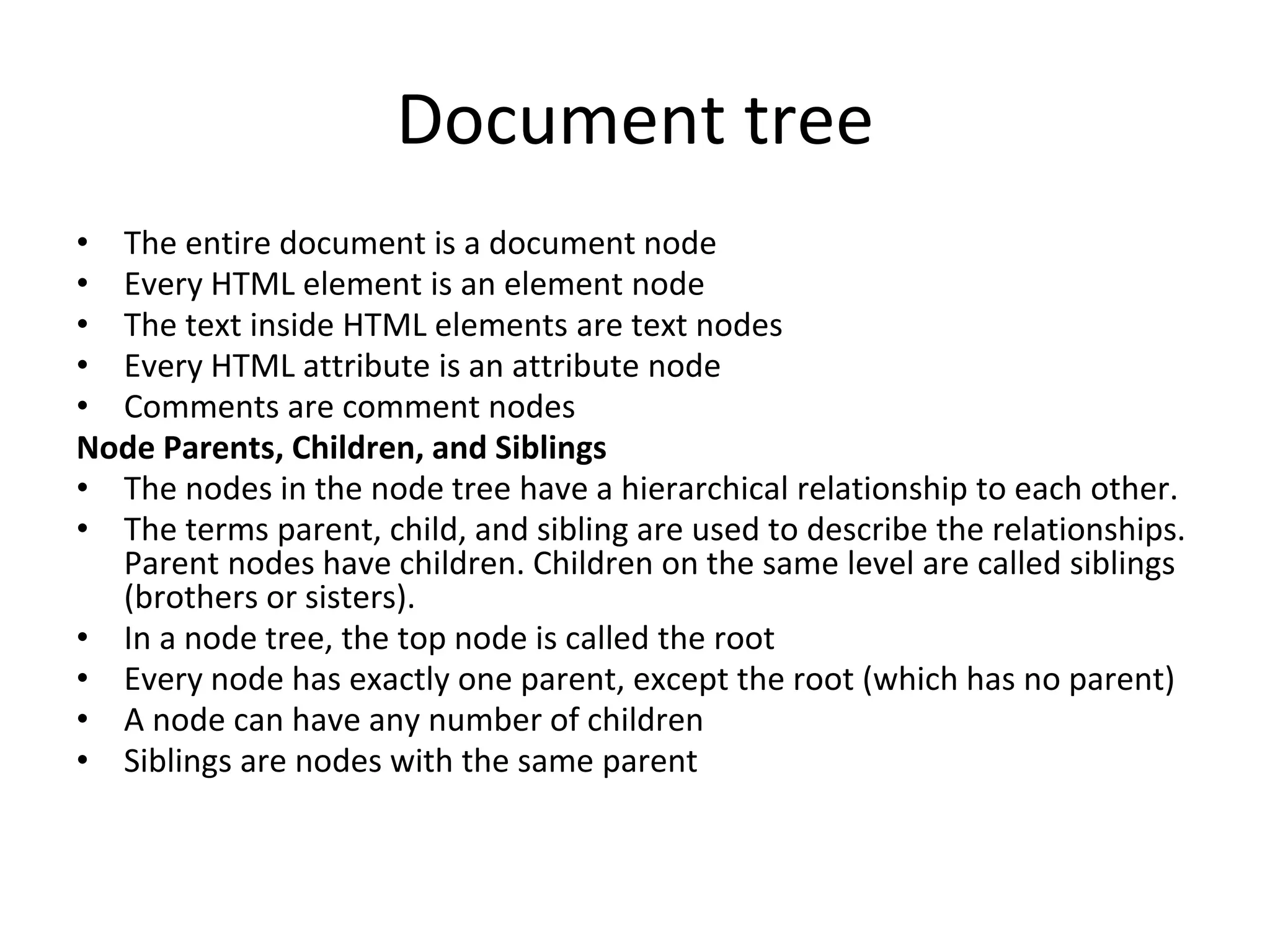 Document tree
• The entire document is a document node
• Every HTML element is an element node
• The text inside HTML elements are text nodes
• Every HTML attribute is an attribute node
• Comments are comment nodes
Node Parents, Children, and Siblings
• The nodes in the node tree have a hierarchical relationship to each other.
• The terms parent, child, and sibling are used to describe the relationships.
Parent nodes have children. Children on the same level are called siblings
(brothers or sisters).
• In a node tree, the top node is called the root
• Every node has exactly one parent, except the root (which has no parent)
• A node can have any number of children
• Siblings are nodes with the same parent
 