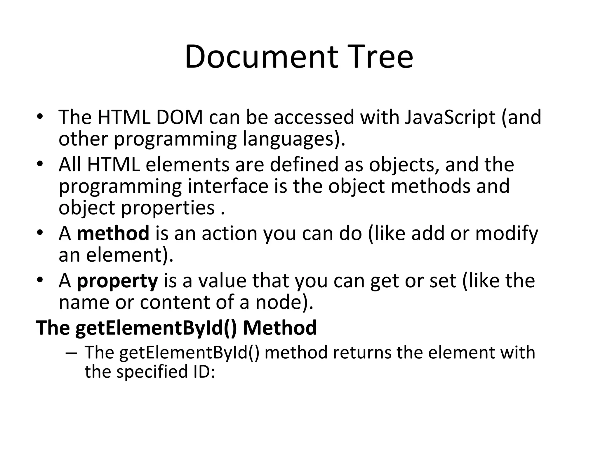 Document Tree
• The HTML DOM can be accessed with JavaScript (and
other programming languages).
• All HTML elements are defined as objects, and the
programming interface is the object methods and
object properties .
• A method is an action you can do (like add or modify
an element).
• A property is a value that you can get or set (like the
name or content of a node).
The getElementById() Method
– The getElementById() method returns the element with
the specified ID:
 