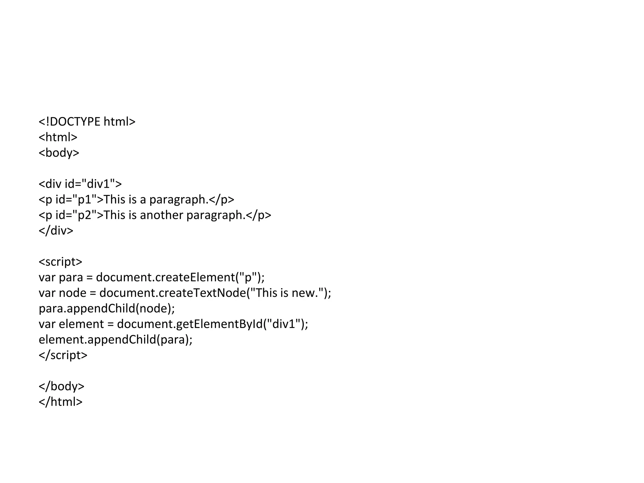 <!DOCTYPE html>
<html>
<body>
<div id="div1">
<p id="p1">This is a paragraph.</p>
<p id="p2">This is another paragraph.</p>
</div>
<script>
var para = document.createElement("p");
var node = document.createTextNode("This is new.");
para.appendChild(node);
var element = document.getElementById("div1");
element.appendChild(para);
</script>
</body>
</html>
 