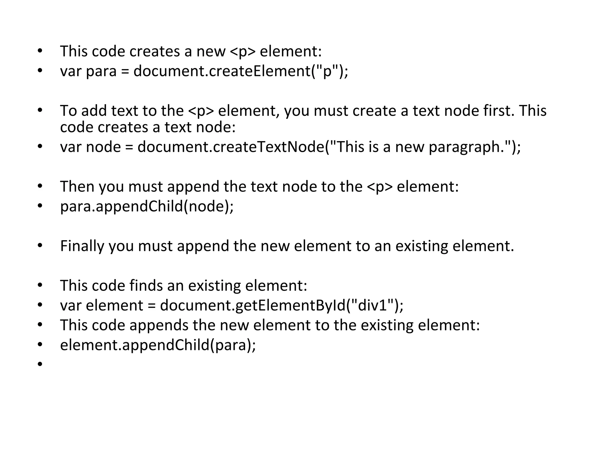 • This code creates a new <p> element:
• var para = document.createElement("p");
• To add text to the <p> element, you must create a text node first. This
code creates a text node:
• var node = document.createTextNode("This is a new paragraph.");
• Then you must append the text node to the <p> element:
• para.appendChild(node);
• Finally you must append the new element to an existing element.
• This code finds an existing element:
• var element = document.getElementById("div1");
• This code appends the new element to the existing element:
• element.appendChild(para);
•
 