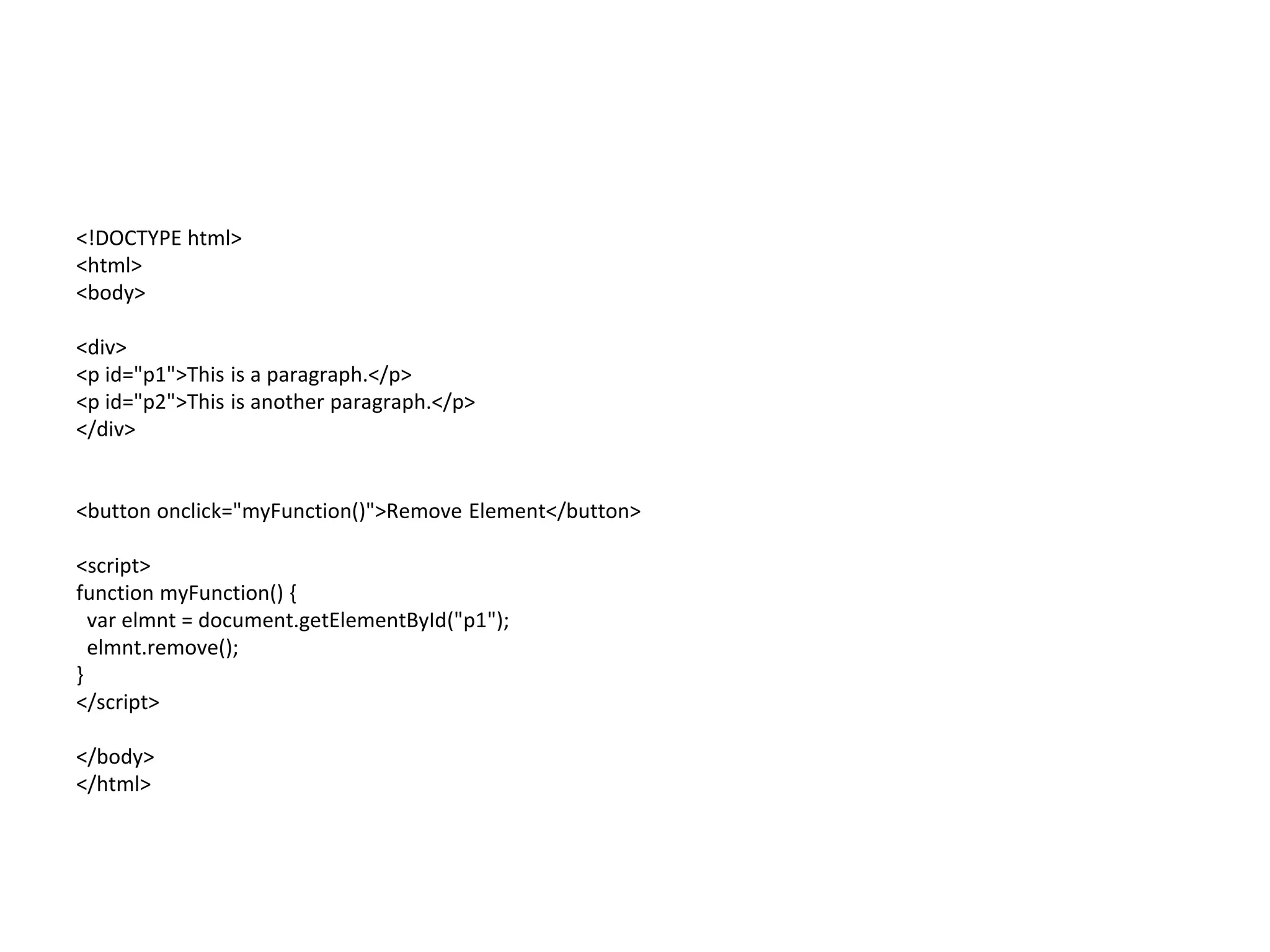<!DOCTYPE html>
<html>
<body>
<div>
<p id="p1">This is a paragraph.</p>
<p id="p2">This is another paragraph.</p>
</div>
<button onclick="myFunction()">Remove Element</button>
<script>
function myFunction() {
var elmnt = document.getElementById("p1");
elmnt.remove();
}
</script>
</body>
</html>
 