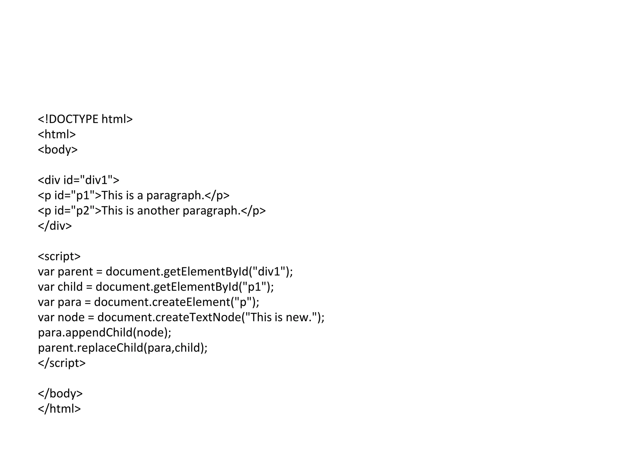<!DOCTYPE html>
<html>
<body>
<div id="div1">
<p id="p1">This is a paragraph.</p>
<p id="p2">This is another paragraph.</p>
</div>
<script>
var parent = document.getElementById("div1");
var child = document.getElementById("p1");
var para = document.createElement("p");
var node = document.createTextNode("This is new.");
para.appendChild(node);
parent.replaceChild(para,child);
</script>
</body>
</html>
 