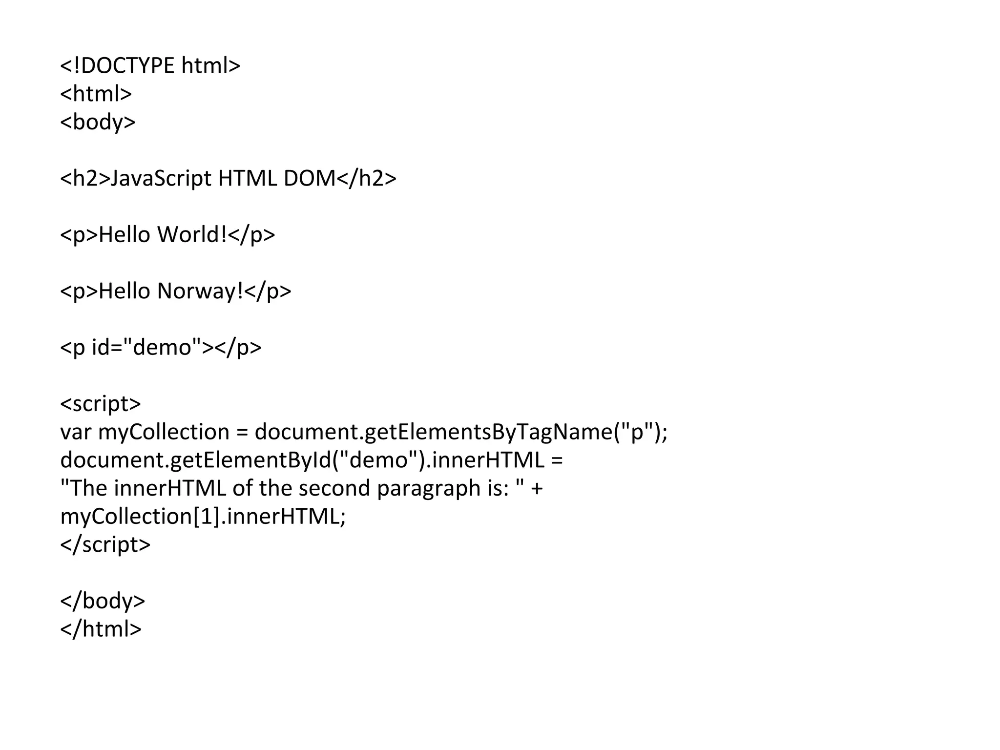 <!DOCTYPE html>
<html>
<body>
<h2>JavaScript HTML DOM</h2>
<p>Hello World!</p>
<p>Hello Norway!</p>
<p id="demo"></p>
<script>
var myCollection = document.getElementsByTagName("p");
document.getElementById("demo").innerHTML =
"The innerHTML of the second paragraph is: " +
myCollection[1].innerHTML;
</script>
</body>
</html>
 