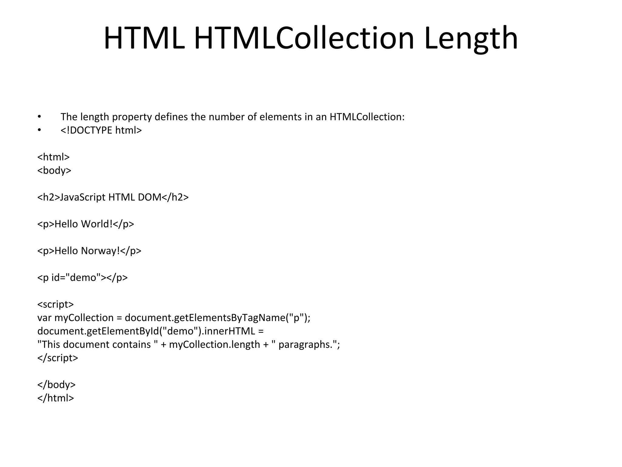 HTML HTMLCollection Length
• The length property defines the number of elements in an HTMLCollection:
• <!DOCTYPE html>
<html>
<body>
<h2>JavaScript HTML DOM</h2>
<p>Hello World!</p>
<p>Hello Norway!</p>
<p id="demo"></p>
<script>
var myCollection = document.getElementsByTagName("p");
document.getElementById("demo").innerHTML =
"This document contains " + myCollection.length + " paragraphs.";
</script>
</body>
</html>
 