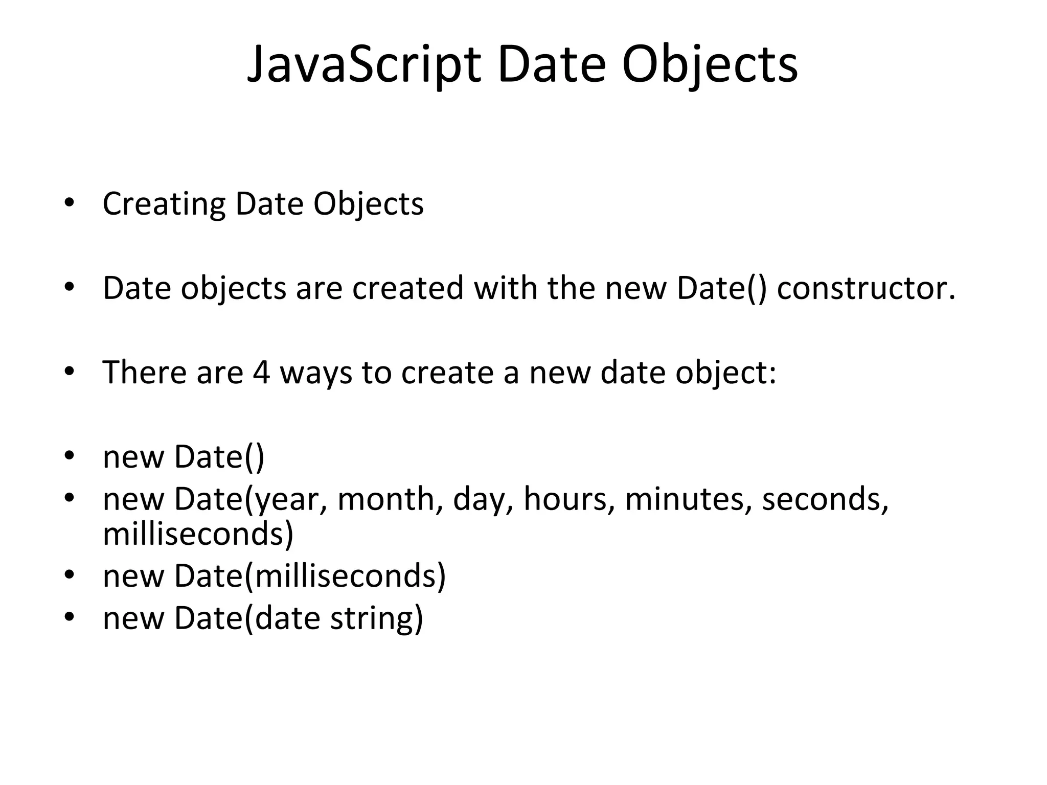 JavaScript Date Objects
• Creating Date Objects
• Date objects are created with the new Date() constructor.
• There are 4 ways to create a new date object:
• new Date()
• new Date(year, month, day, hours, minutes, seconds,
milliseconds)
• new Date(milliseconds)
• new Date(date string)
 