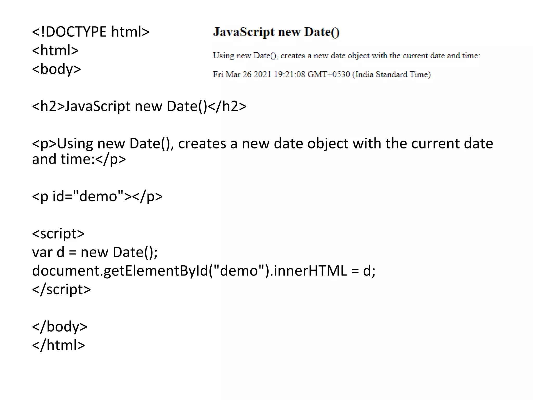 <!DOCTYPE html>
<html>
<body>
<h2>JavaScript new Date()</h2>
<p>Using new Date(), creates a new date object with the current date
and time:</p>
<p id="demo"></p>
<script>
var d = new Date();
document.getElementById("demo").innerHTML = d;
</script>
</body>
</html>
 