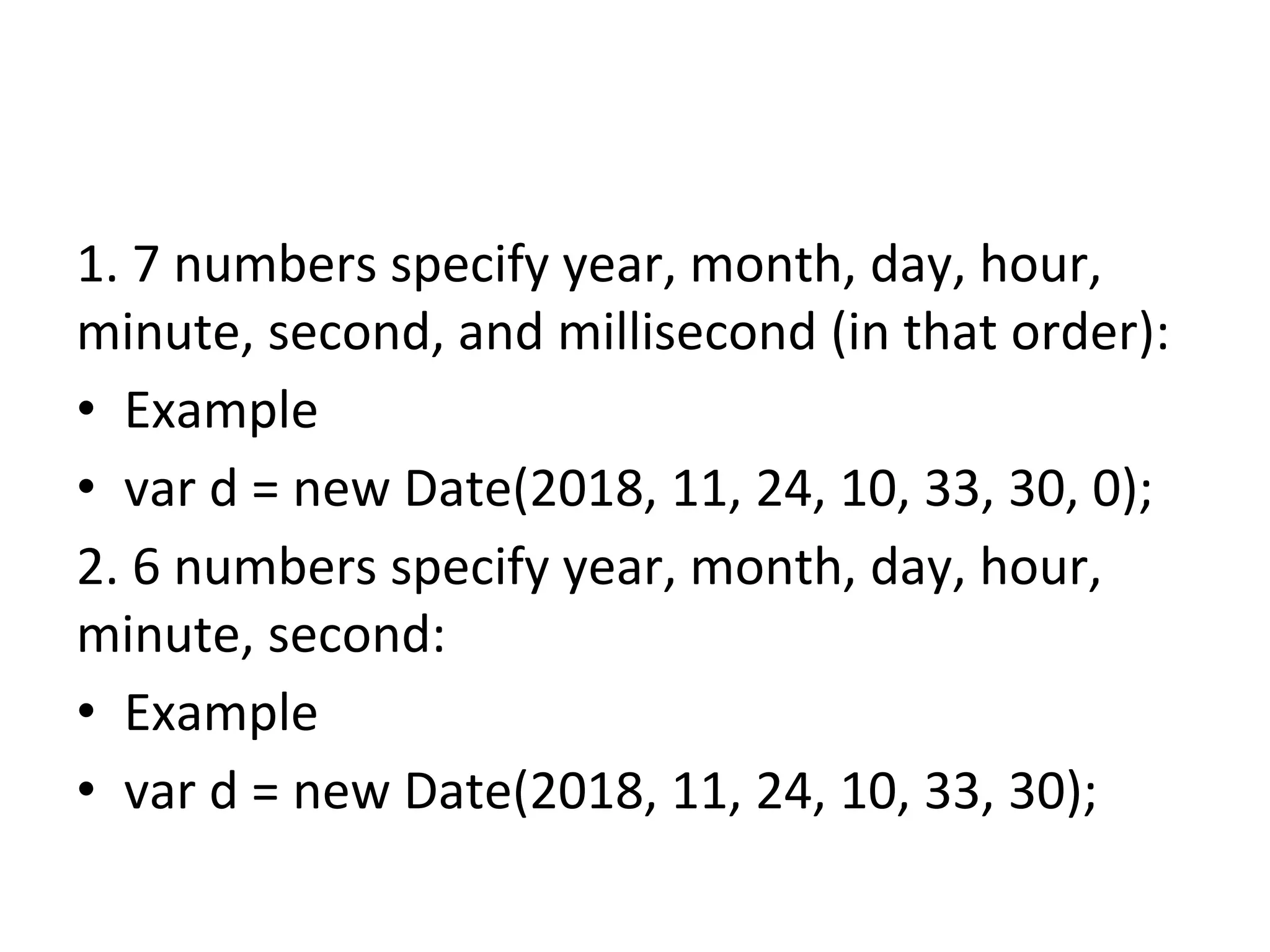 1. 7 numbers specify year, month, day, hour,
minute, second, and millisecond (in that order):
• Example
• var d = new Date(2018, 11, 24, 10, 33, 30, 0);
2. 6 numbers specify year, month, day, hour,
minute, second:
• Example
• var d = new Date(2018, 11, 24, 10, 33, 30);
 