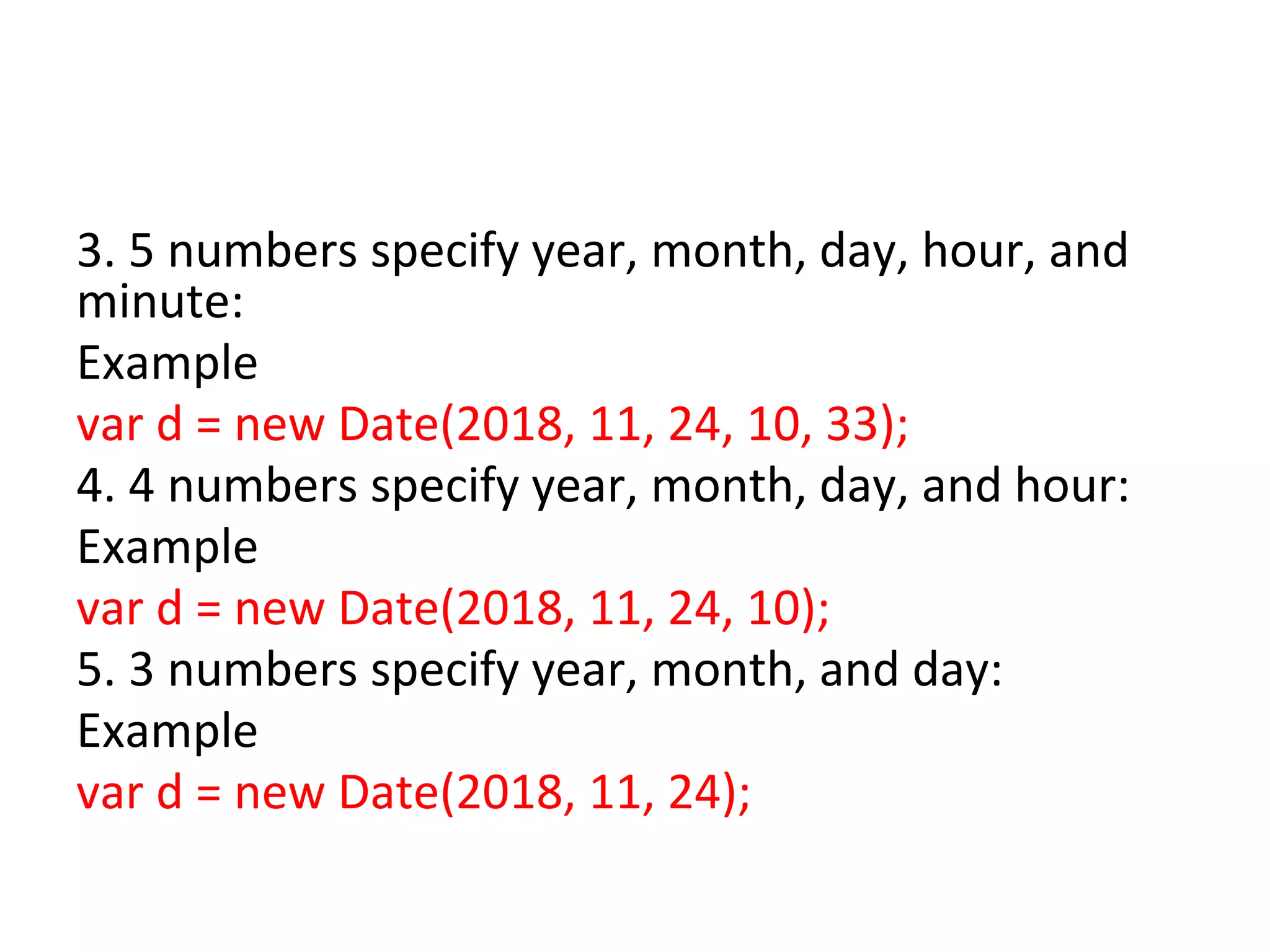 3. 5 numbers specify year, month, day, hour, and
minute:
Example
var d = new Date(2018, 11, 24, 10, 33);
4. 4 numbers specify year, month, day, and hour:
Example
var d = new Date(2018, 11, 24, 10);
5. 3 numbers specify year, month, and day:
Example
var d = new Date(2018, 11, 24);
 