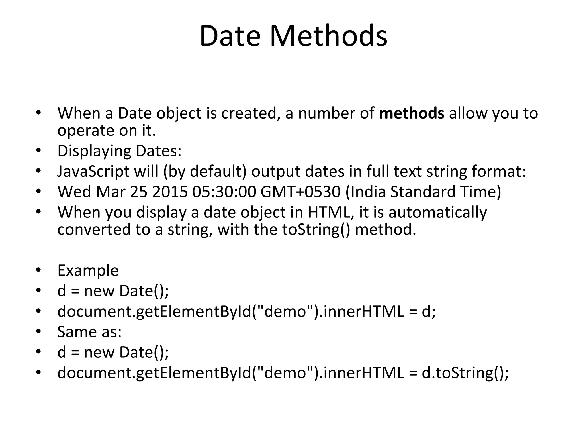 Date Methods
• When a Date object is created, a number of methods allow you to
operate on it.
• Displaying Dates:
• JavaScript will (by default) output dates in full text string format:
• Wed Mar 25 2015 05:30:00 GMT+0530 (India Standard Time)
• When you display a date object in HTML, it is automatically
converted to a string, with the toString() method.
• Example
• d = new Date();
• document.getElementById("demo").innerHTML = d;
• Same as:
• d = new Date();
• document.getElementById("demo").innerHTML = d.toString();
 