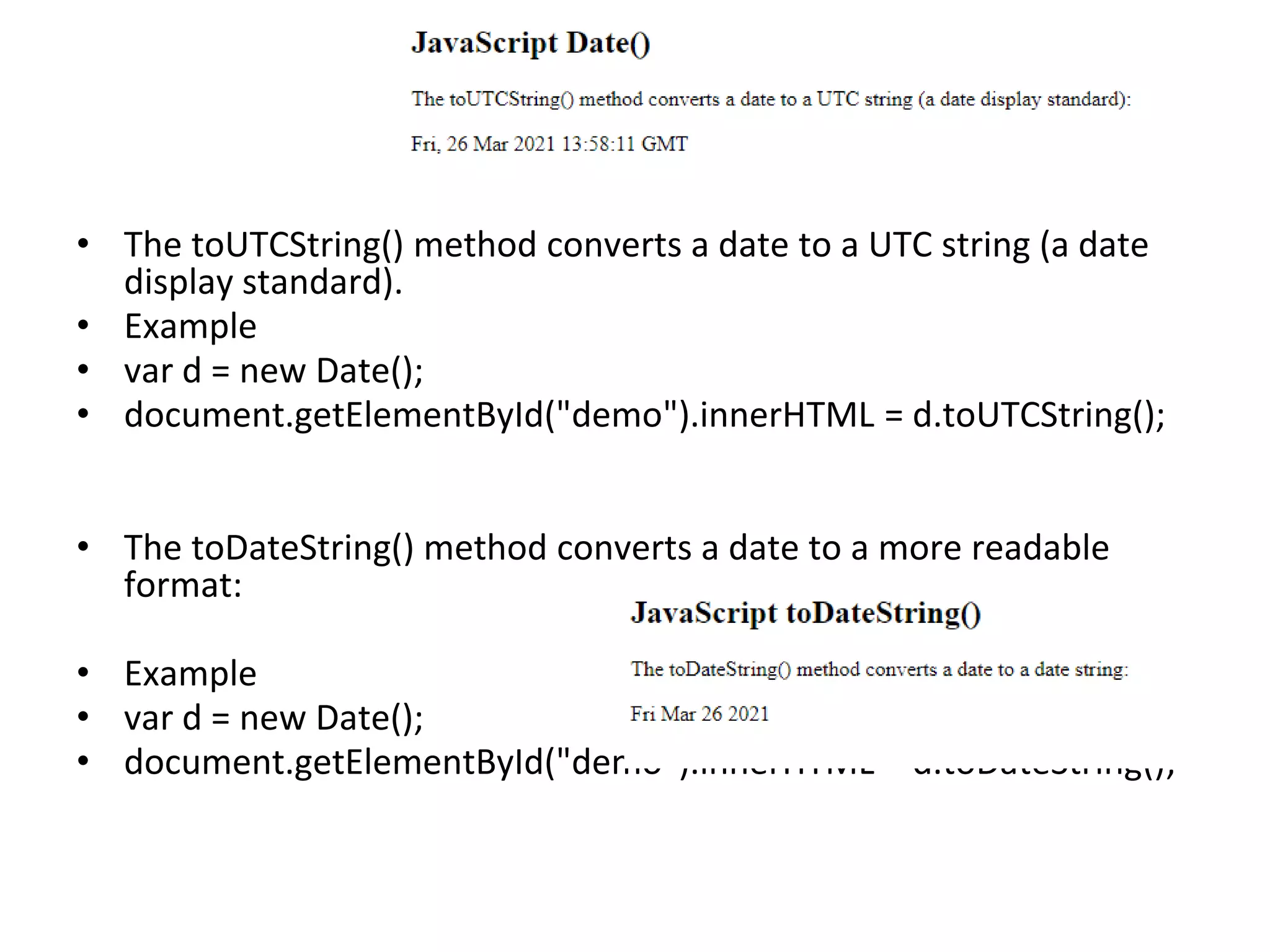 • The toUTCString() method converts a date to a UTC string (a date
display standard).
• Example
• var d = new Date();
• document.getElementById("demo").innerHTML = d.toUTCString();
• The toDateString() method converts a date to a more readable
format:
• Example
• var d = new Date();
• document.getElementById("demo").innerHTML = d.toDateString();
 