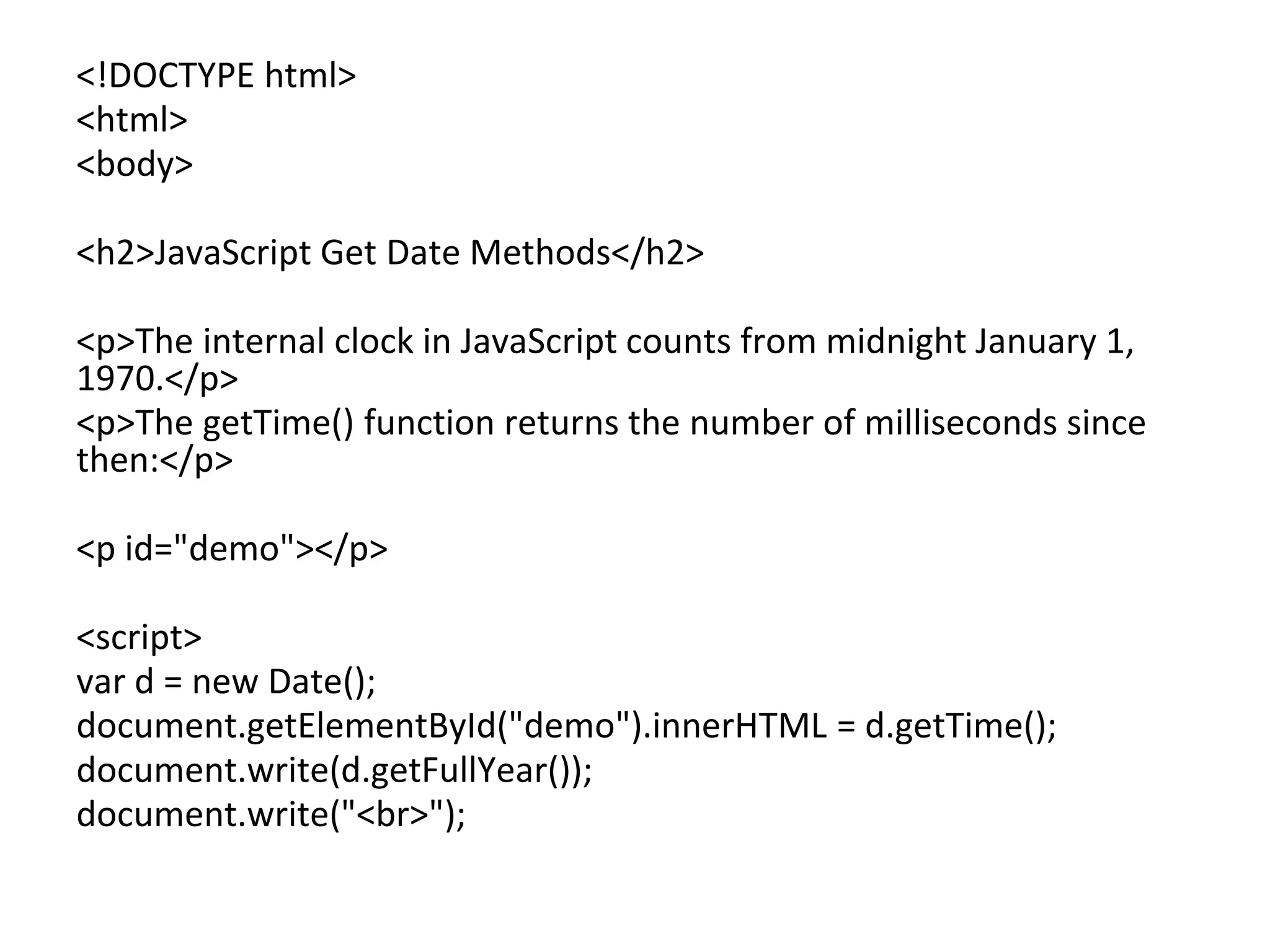 <!DOCTYPE html>
<html>
<body>
<h2>JavaScript Get Date Methods</h2>
<p>The internal clock in JavaScript counts from midnight January 1,
1970.</p>
<p>The getTime() function returns the number of milliseconds since
then:</p>
<p id="demo"></p>
<script>
var d = new Date();
document.getElementById("demo").innerHTML = d.getTime();
document.write(d.getFullYear());
document.write("<br>");
 