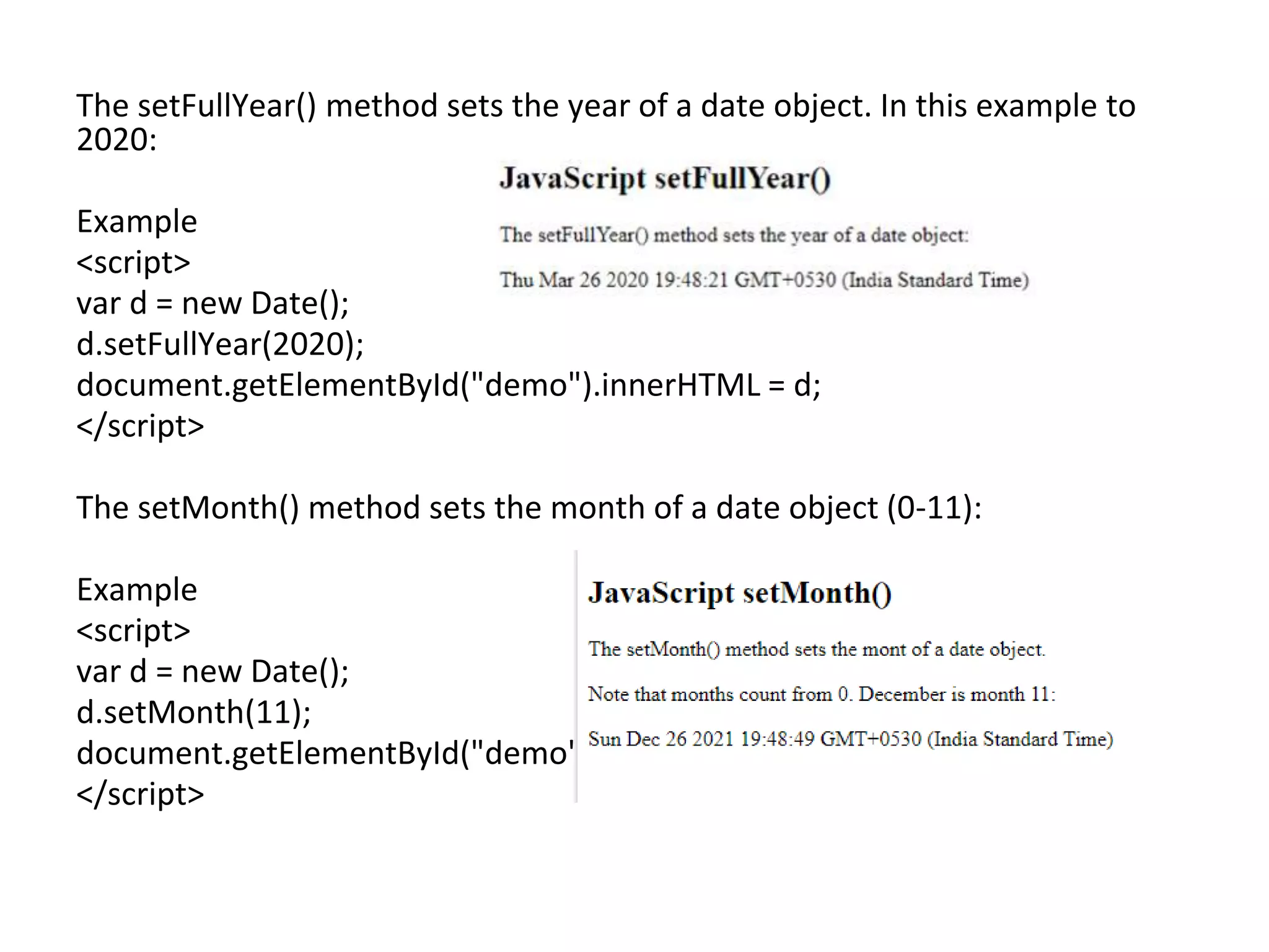 The setFullYear() method sets the year of a date object. In this example to
2020:
Example
<script>
var d = new Date();
d.setFullYear(2020);
document.getElementById("demo").innerHTML = d;
</script>
The setMonth() method sets the month of a date object (0-11):
Example
<script>
var d = new Date();
d.setMonth(11);
document.getElementById("demo").innerHTML = d;
</script>
 