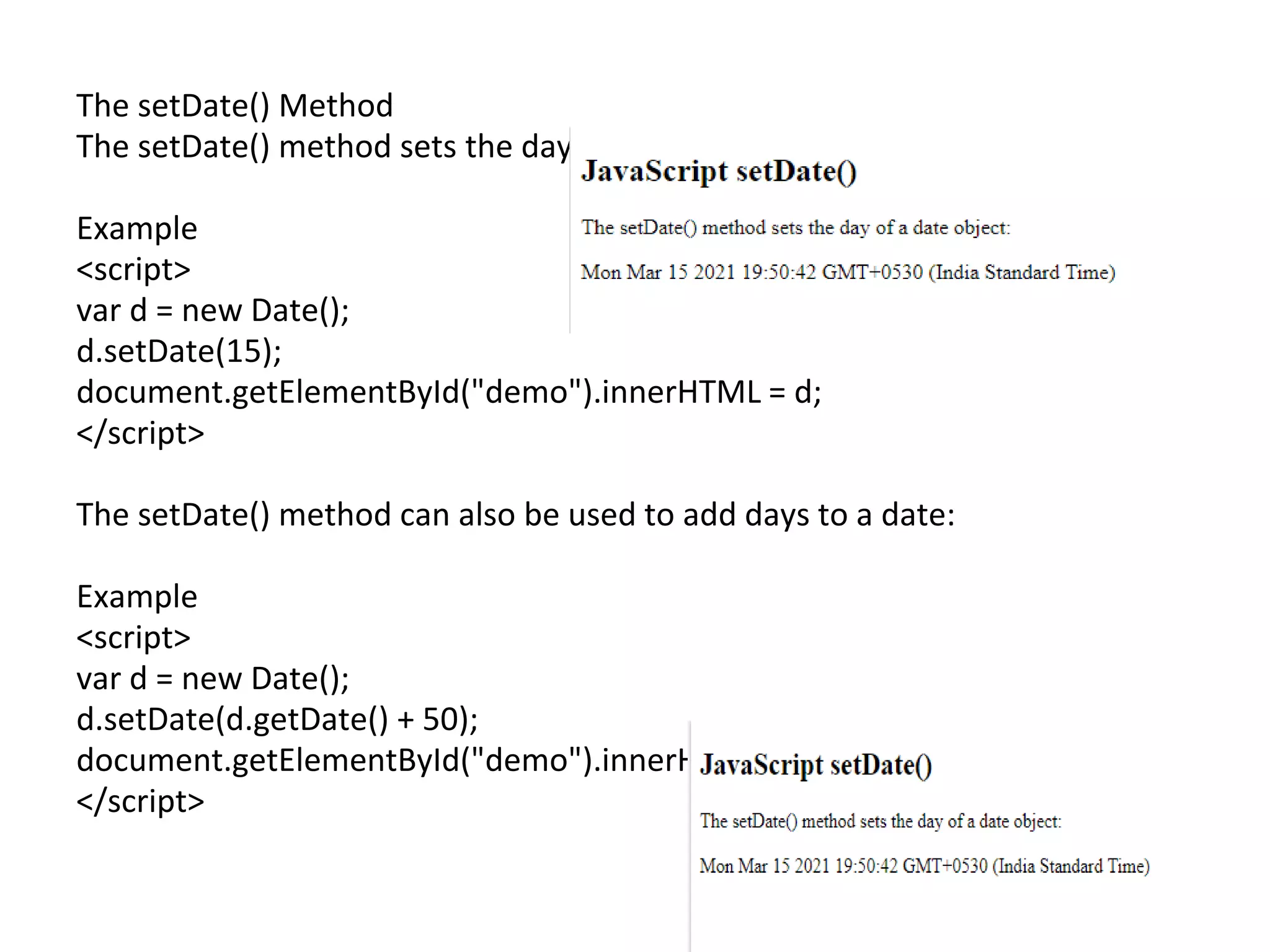 The setDate() Method
The setDate() method sets the day of a date object (1-31):
Example
<script>
var d = new Date();
d.setDate(15);
document.getElementById("demo").innerHTML = d;
</script>
The setDate() method can also be used to add days to a date:
Example
<script>
var d = new Date();
d.setDate(d.getDate() + 50);
document.getElementById("demo").innerHTML = d;
</script>
 