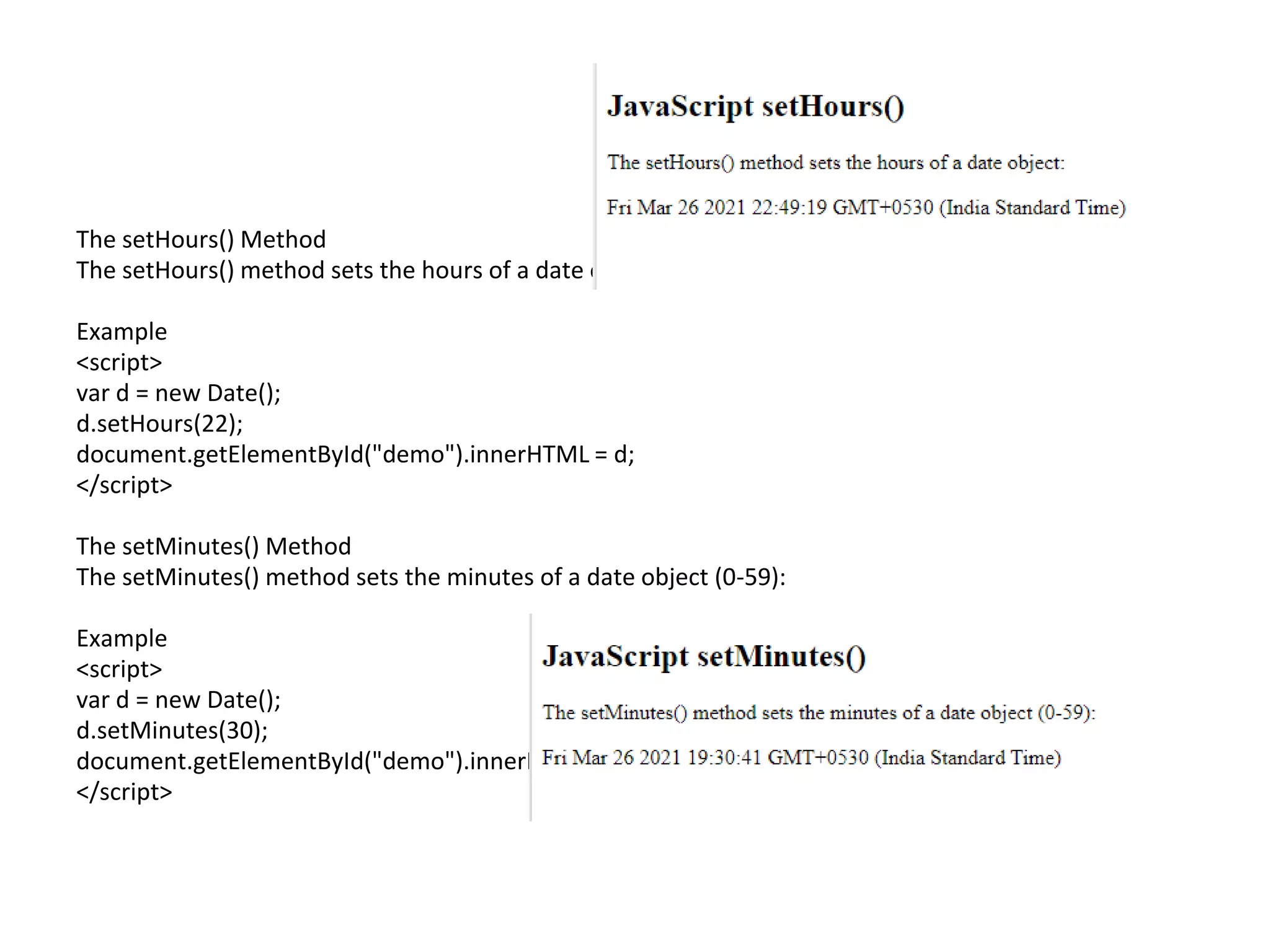 The setHours() Method
The setHours() method sets the hours of a date object (0-23):
Example
<script>
var d = new Date();
d.setHours(22);
document.getElementById("demo").innerHTML = d;
</script>
The setMinutes() Method
The setMinutes() method sets the minutes of a date object (0-59):
Example
<script>
var d = new Date();
d.setMinutes(30);
document.getElementById("demo").innerHTML = d;
</script>
 